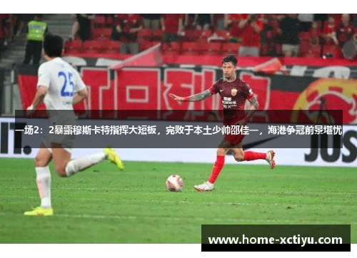 一场2：2暴露穆斯卡特指挥大短板，完败于本土少帅邵佳一，海港争冠前景堪忧